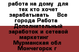 работа на дому  для тех кто хочет зарабатывать. - Все города Работа » Дополнительный заработок и сетевой маркетинг   . Мурманская обл.,Мончегорск г.